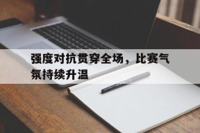 关于强度对抗贯穿全场，比赛气氛持续升温的信息