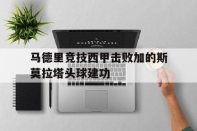 九游互动体验_马德里竞技西甲击败加的斯莫拉塔头球建功的简单介绍