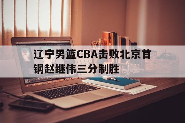 辽宁男篮CBA击败北京首钢赵继伟三分制胜的简单介绍 辽宁男篮CBA击败北京首钢赵继伟三分制胜的简单介绍
