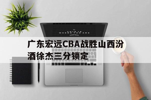 广东宏远CBA战胜山西汾酒徐杰三分锁定 广东宏远CBA战胜山西汾酒徐杰三分锁定